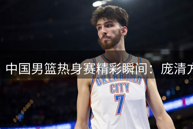 中国男篮热身赛精彩瞬间：庞清方压哨跳投引热议
