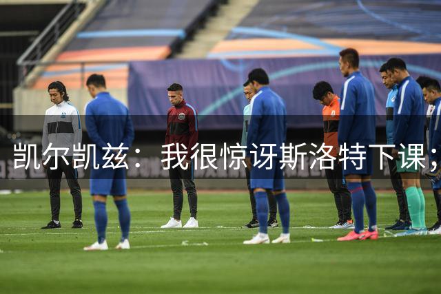 凯尔凯兹：我很惊讶斯洛特下课；伊劳拉给利物浦带来明显变化