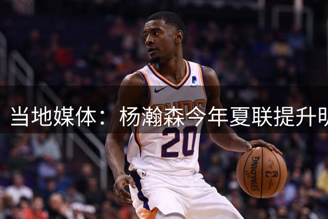 当地媒体：杨瀚森今年夏联提升明显 姚明当初也是在第2年进步很大