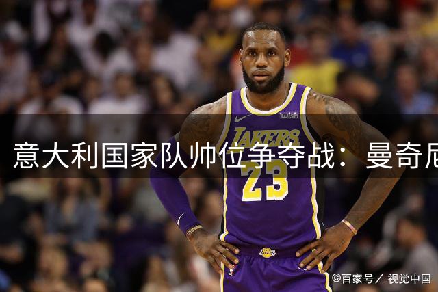 意大利国家队帅位争夺战：曼奇尼获足协青睐 孔蒂获联赛力挺
