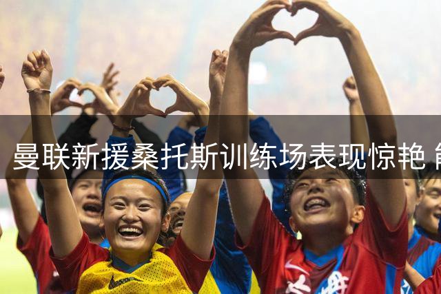 曼联新援桑托斯训练场表现惊艳 能否锁定主力后腰位置引热议