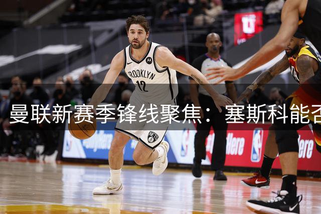 曼联新赛季锋线聚焦：塞斯科能否担起主力中锋重任？