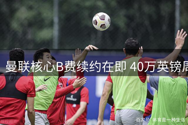 曼联核心B费续约在即 40万英镑周薪锁定未来
