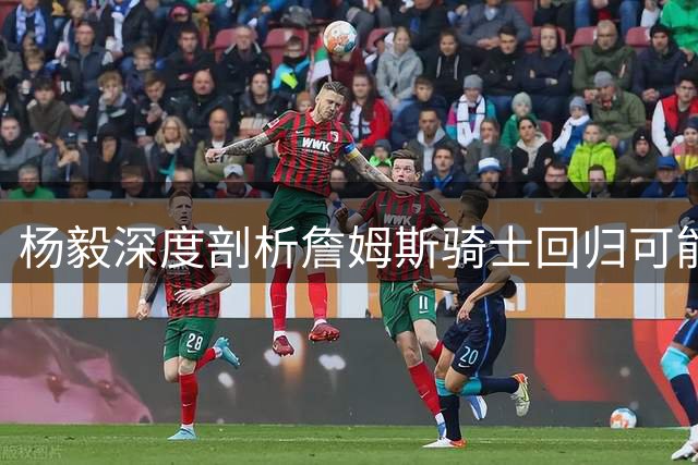 杨毅深度剖析詹姆斯骑士回归可能性：老板心结与薪资困局成关键障碍