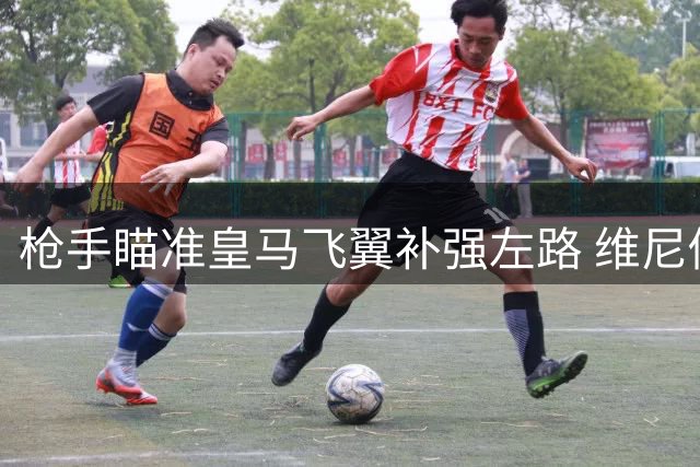 枪手瞄准皇马飞翼补强左路 维尼修斯攻防特质引发战术思考