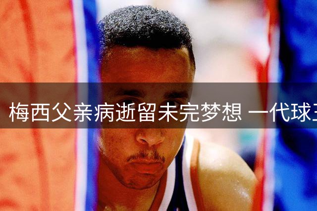 梅西父亲病逝留未完梦想 一代球王痛失人生领航者