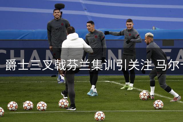 爵士三叉戟芬兰集训引关注 马尔卡宁身材获盛赞
