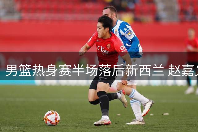 男篮热身赛半场落后新西兰 赵嘉义连场爆发成亮点