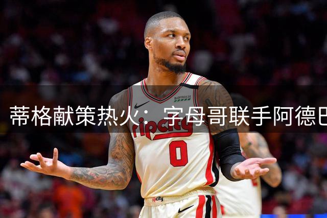 蒂格献策热火：字母哥联手阿德巴约，可借鉴昔日三巨头防守体系