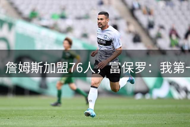 詹姆斯加盟76人，富保罗：我第一次看到他重新像个孩子一样