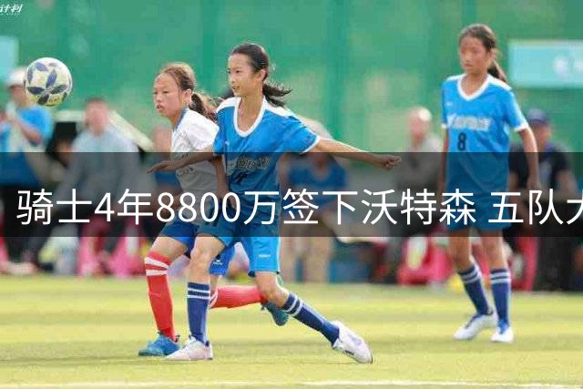 骑士4年8800万签下沃特森 五队大交易涉及斯特鲁斯等多人