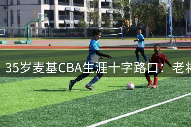 35岁麦基CBA生涯十字路口：老将价值与争冠梦想如何平衡？