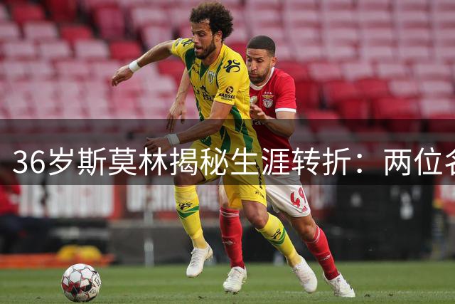 36岁斯莫林揭秘生涯转折：两位名帅如何重塑职业球员的信念体系