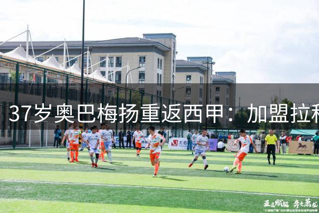 37岁奥巴梅扬重返西甲：加盟拉科延续传奇职业生涯